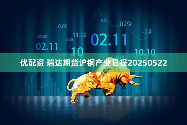 优配资 瑞达期货沪铜产业日报20250522