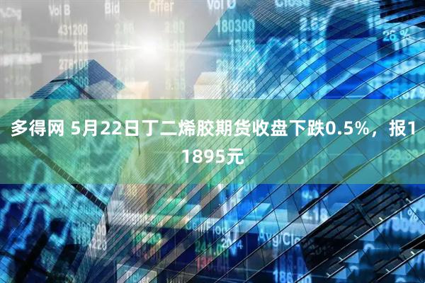 多得网 5月22日丁二烯胶期货收盘下跌0.5%，报11895元
