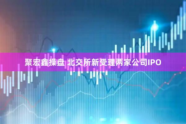 聚宏鑫操盘 北交所新受理两家公司IPO