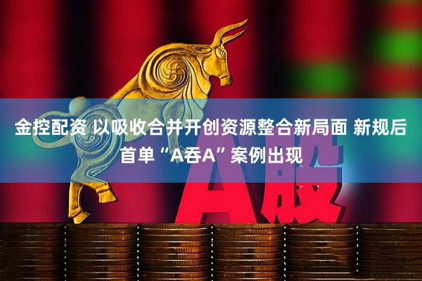 金控配资 以吸收合并开创资源整合新局面 新规后首单“A吞A”案例出现