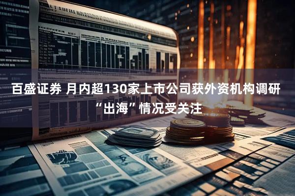 百盛证券 月内超130家上市公司获外资机构调研 “出海”情况受关注