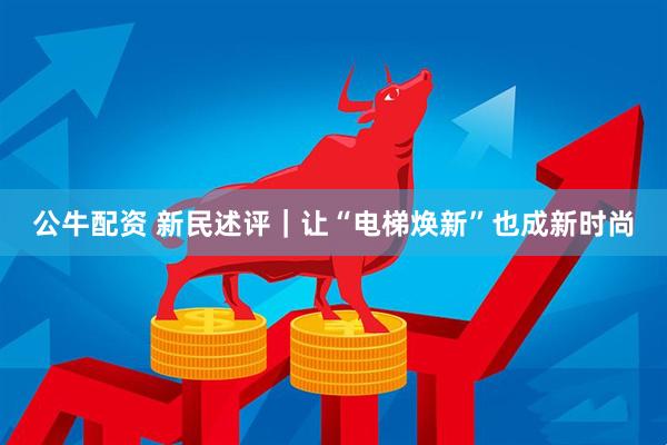 公牛配资 新民述评｜让“电梯焕新”也成新时尚