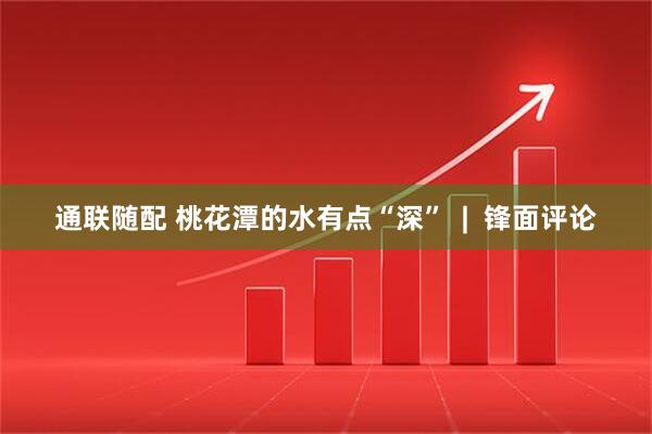 通联随配 桃花潭的水有点“深”  |  锋面评论