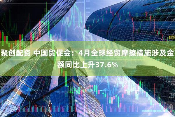 聚创配资 中国贸促会：4月全球经贸摩擦措施涉及金额同比上升37.6%