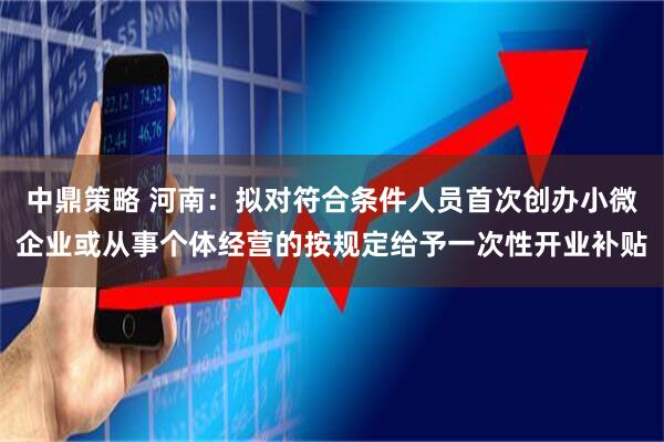 中鼎策略 河南：拟对符合条件人员首次创办小微企业或从事个体经营的按规定给予一次性开业补贴