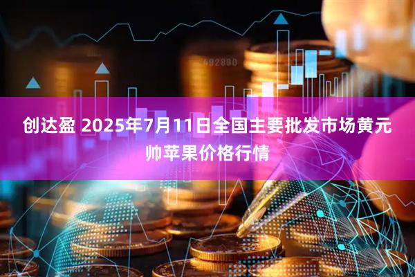 创达盈 2025年7月11日全国主要批发市场黄元帅苹果价格行情