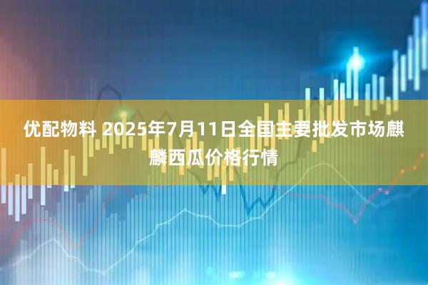 优配物料 2025年7月11日全国主要批发市场麒麟西瓜价格行情