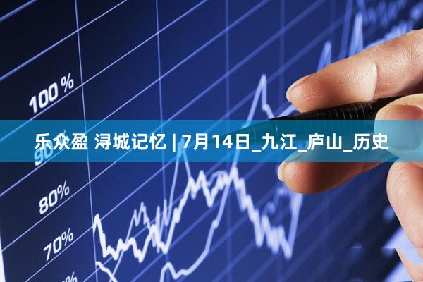 乐众盈 浔城记忆 | 7月14日_九江_庐山_历史