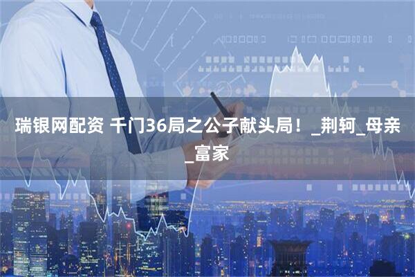 瑞银网配资 千门36局之公子献头局！_荆轲_母亲_富家
