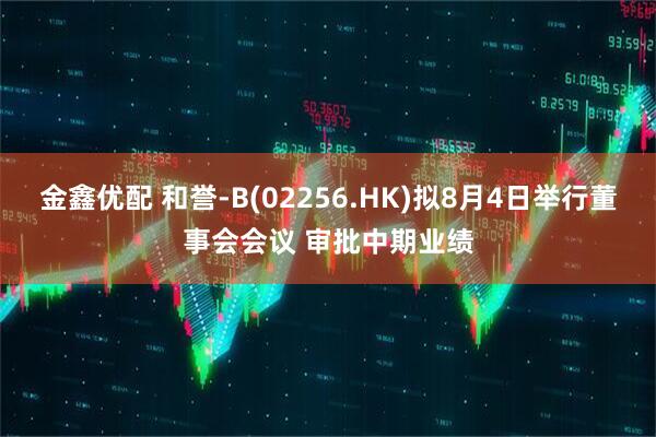 金鑫优配 和誉-B(02256.HK)拟8月4日举行董事会会议 审批中期业绩