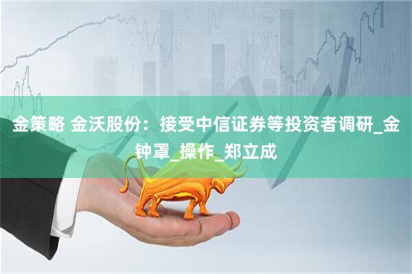 金策略 金沃股份：接受中信证券等投资者调研_金钟罩_操作_郑立成