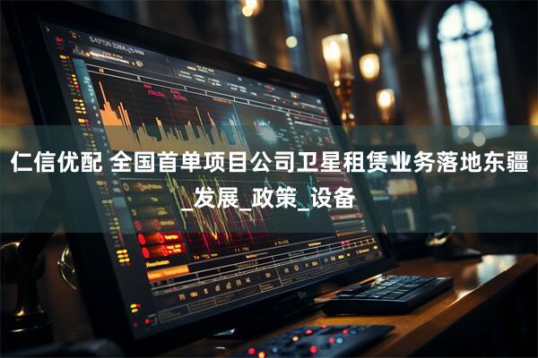 仁信优配 全国首单项目公司卫星租赁业务落地东疆_发展_政策_设备