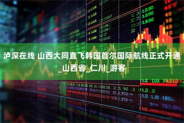 泸深在线 山西大同直飞韩国首尔国际航线正式开通_山西省_仁川_游客