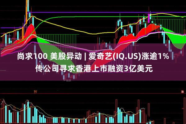 尚求100 美股异动 | 爱奇艺(IQ.US)涨逾1% 传公司寻求香港上市融资3亿美元