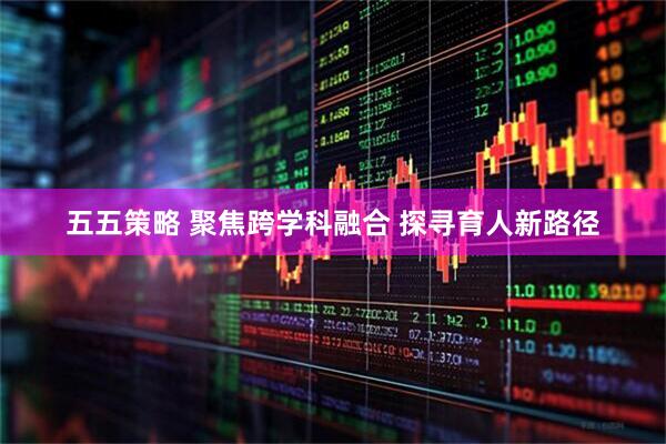 五五策略 聚焦跨学科融合 探寻育人新路径