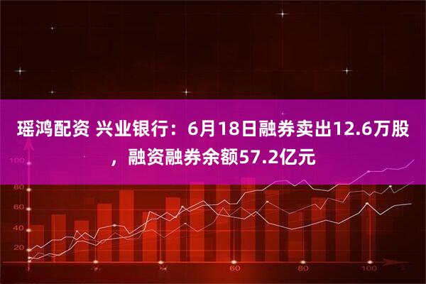 瑶鸿配资 兴业银行:6月18日融券卖出12.6万股,融资融券余额57.2亿元