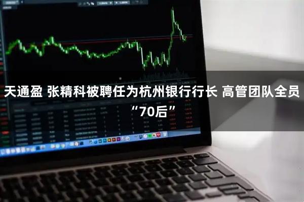 天通盈 张精科被聘任为杭州银行行长 高管团队全员“70后”