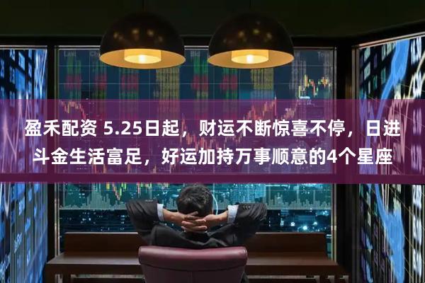 盈禾配资 5.25日起，财运不断惊喜不停，日进斗金生活富足，好运加持万事顺意的4个星座