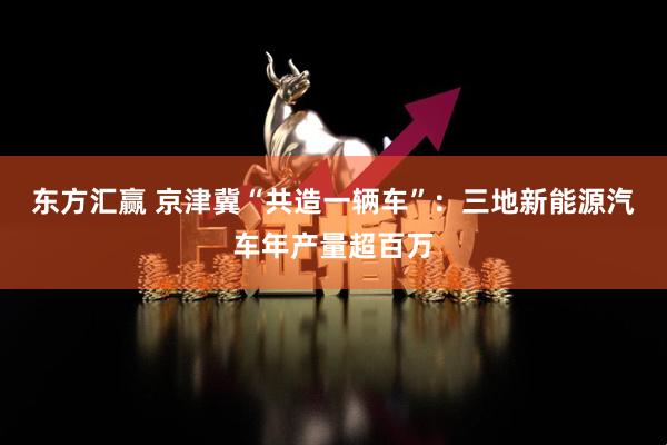东方汇赢 京津冀“共造一辆车”：三地新能源汽车年产量超百万